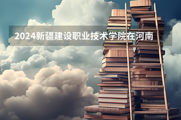 2024新疆建设职业技术学院在河南招生计划详解