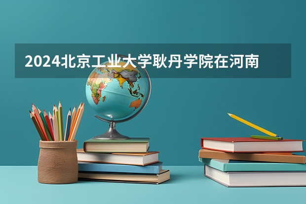 2024北京工业大学耿丹学院在河南招生计划详解