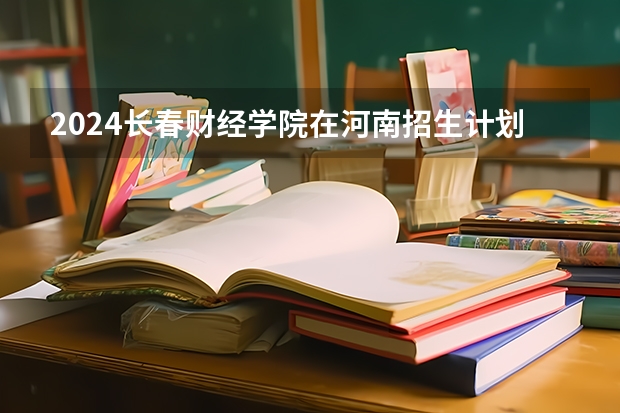 2024长春财经学院在河南招生计划详解