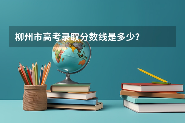 柳州市高考录取分数线是多少？