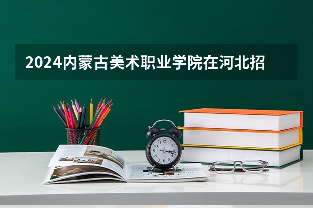 2024内蒙古美术职业学院在河北招生计划详解