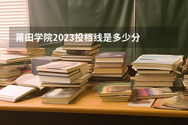 莆田学院2023投档线是多少分