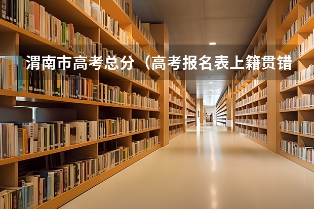 渭南市高考总分（高考报名表上籍贯错将县填成了镇，比如说:陕西省渭南市合阳县错填成）