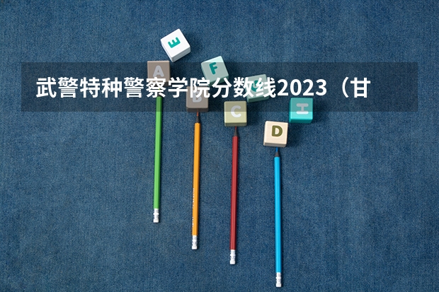 武警特种警察学院分数线2023（甘肃警察学院录取分数线公安专业）