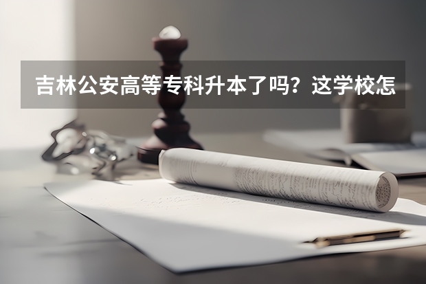 吉林公安高等专科升本了吗？这学校怎么样？非警查专业毕业工作如何？