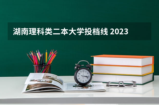 湖南理科类二本大学投档线 2023湖南各院校投档分数线