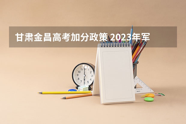 甘肃金昌高考加分政策 2023年军队院校在甘肃军检入围分数线