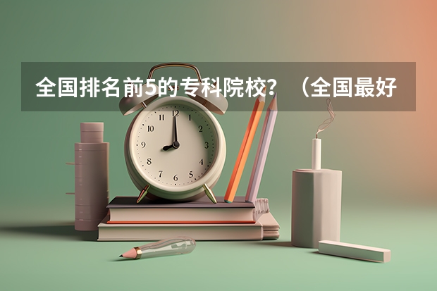 全国排名前5的专科院校？（全国最好的专科学校公办排名）