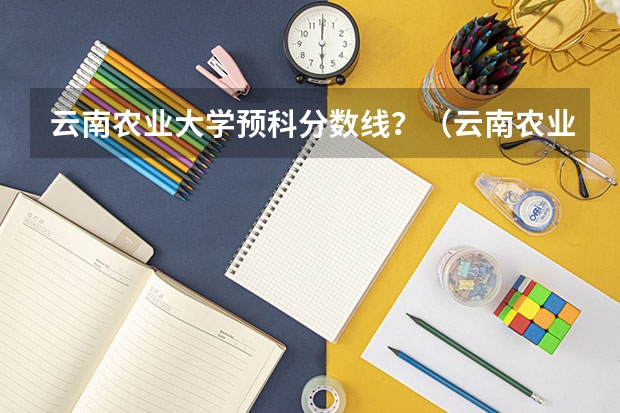 云南农业大学预科分数线？（云南农业大学高等职业教育普通本科读出来毕业证是云南农业大学的，还是云南农业大学高等职业教育普通本）