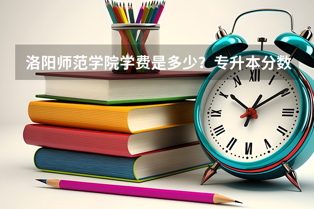 洛阳师范学院学费是多少？专升本分数线多少？