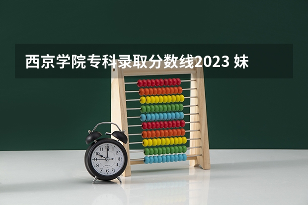 西京学院专科录取分数线2023 妹妹考取了西京大学,问一下相关情况