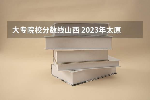 大专院校分数线山西 2023年太原城市职业技术学院录取线