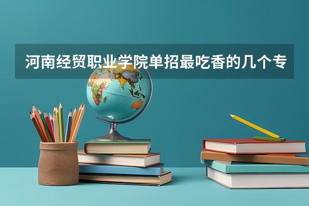 河南经贸职业学院单招最吃香的几个专业是哪些？