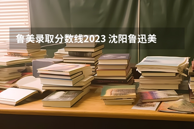 鲁美录取分数线2023 沈阳鲁迅美术学院2023分数线