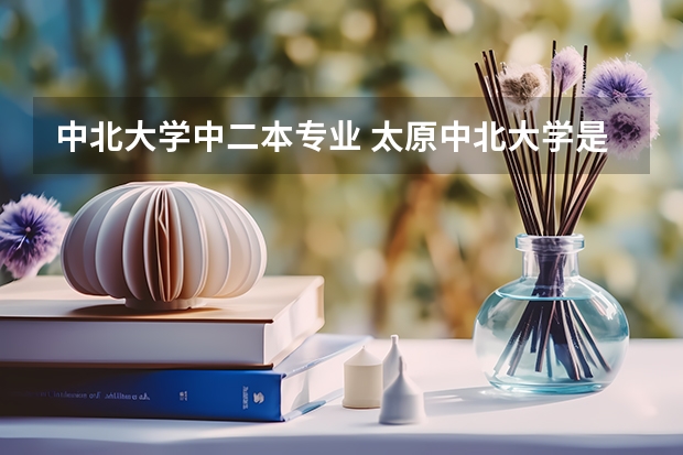 中北大学中二本专业 太原中北大学是几本