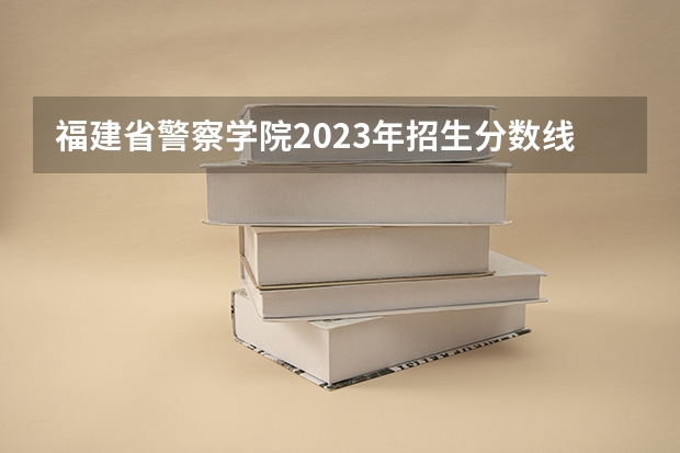 福建省警察学院2023年招生分数线（福建警察学院录取分数线）