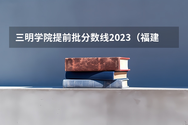 三明学院提前批分数线2023（福建分数线最低的二本大学）