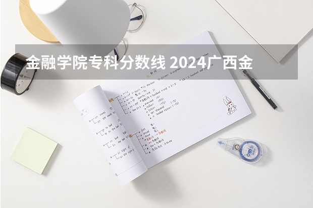 金融学院专科分数线 2024广西金融职业技术学院各专业录取分数线