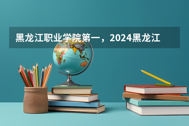 黑龙江职业学院第一，2024黑龙江省高职院校排名，黑龙江农业工程职业学院第四 哈尔滨大专职业学校排名榜