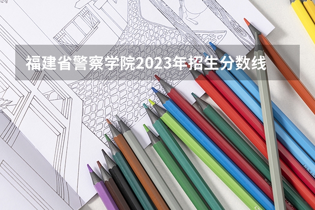 福建省警察学院2023年招生分数线 福建警察学院历年分数线？