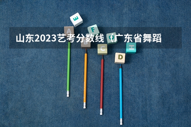 山东2023艺考分数线（广东省舞蹈艺考分数线）