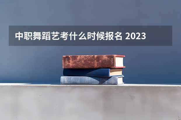 中职舞蹈艺考什么时候报名 2023舞蹈艺考报名时间