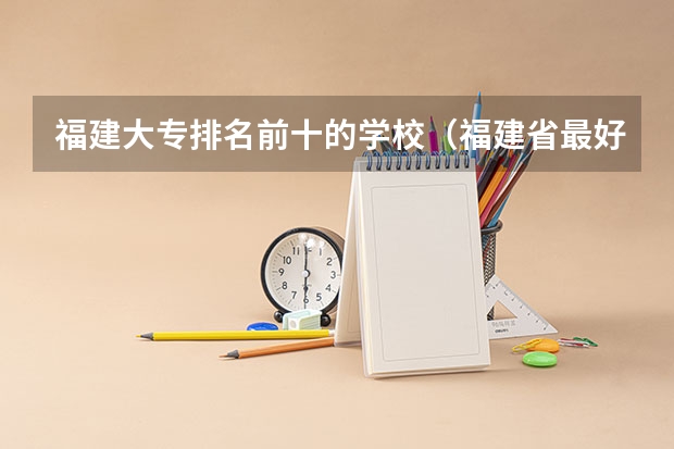 福建大专排名前十的学校（福建省最好的大专学校排名）