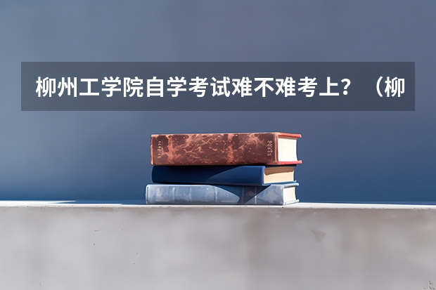 柳州工学院自学考试难不难考上？（柳州高考考点）