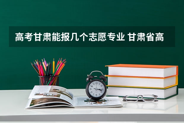 高考甘肃能报几个志愿专业 甘肃省高考志愿填报时间及录取时间