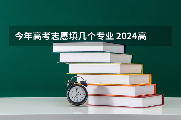 今年高考志愿填几个专业 2024高考志愿填报几个学校几个专业