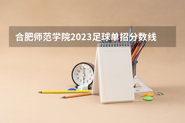 合肥师范学院2023足球单招分数线 西南大学足球体育单招录取分数线