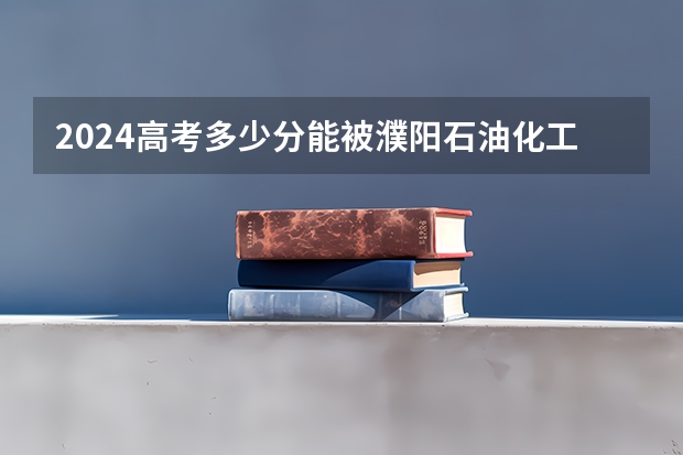 2024高考多少分能被濮阳石油化工职业技术学院录取