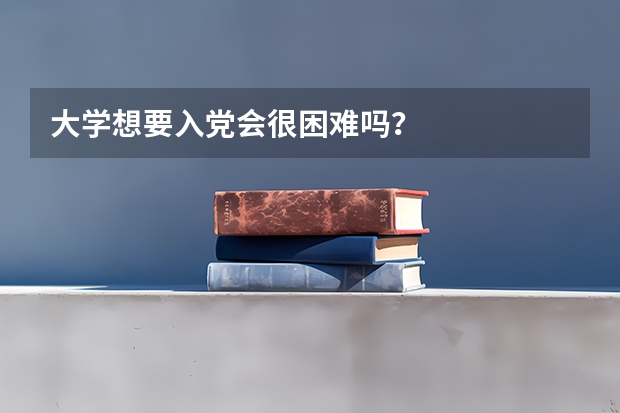 大学想要入党会很困难吗？