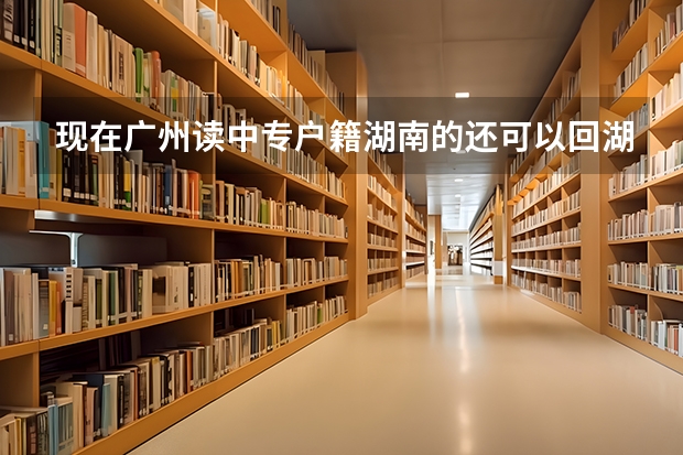 现在广州读中专户籍湖南的还可以回湖南报单招吗单招是分为高职单招，对口单招吗分数跟报考方式是一样吗？