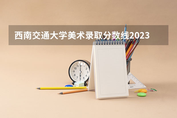 西南交通大学美术录取分数线2023 西南财经大学艺术类录取分数线