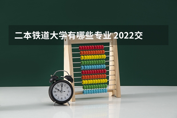 二本铁道大学有哪些专业 2022交通类的二本大学有哪些 专业较好的二本