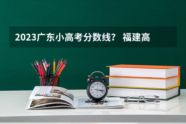 2023广东小高考分数线？ 福建高考分数线2023一本,二本,专科分数线