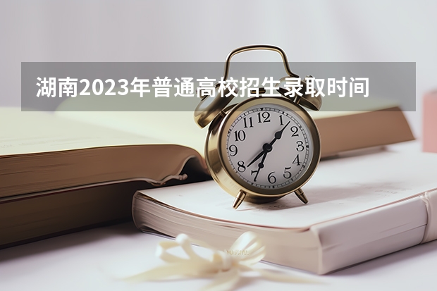 湖南2023年普通高校招生录取时间安排表来了! 湖南填志愿时间