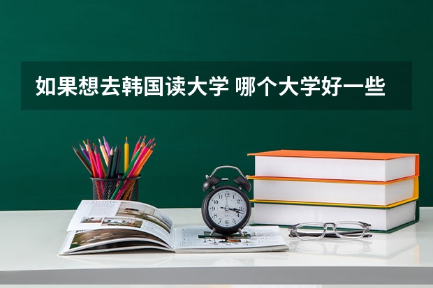 如果想去韩国读大学 哪个大学好一些 高考要大约多少分才能去韩国留学啊