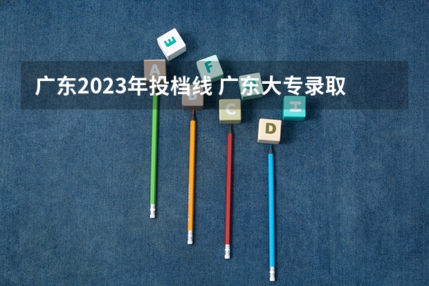 广东2023年投档线 广东大专录取时间公布